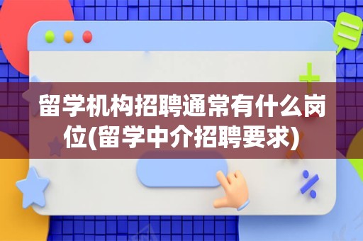 留学机构招聘通常有什么岗位(留学中介招聘要求)