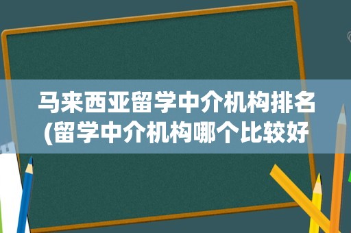 马来西亚留学中介机构排名(留学中介机构哪个比较好)