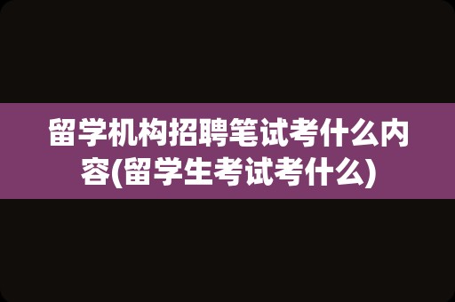 留学机构招聘笔试考什么内容(留学生考试考什么)