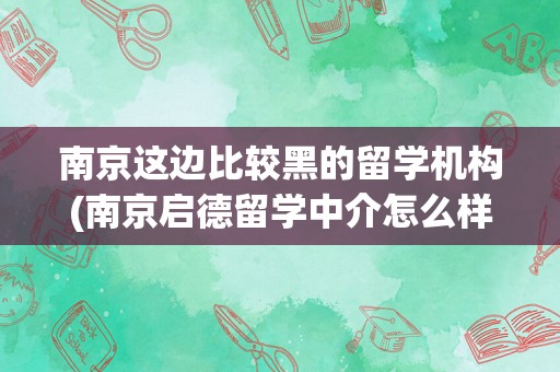 南京这边比较黑的留学机构(南京启德留学中介怎么样)