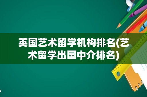英国艺术留学机构排名(艺术留学出国中介排名)