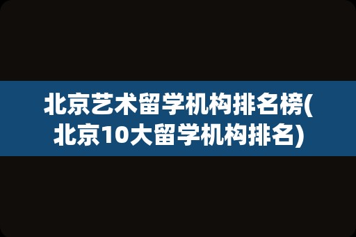 北京艺术留学机构排名榜(北京10大留学机构排名)
