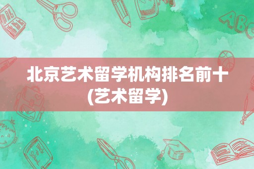北京艺术留学机构排名前十(艺术留学)