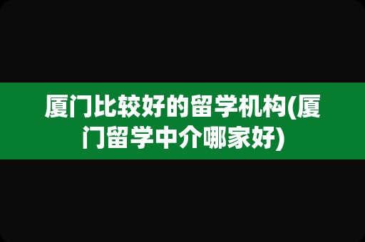 厦门比较好的留学机构(厦门留学中介哪家好)