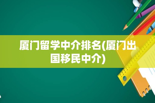 厦门留学中介排名(厦门出国移民中介)