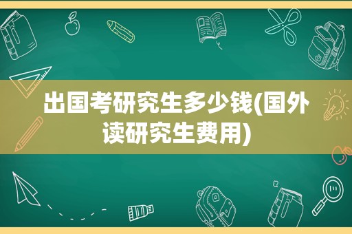 出国考研究生多少钱(国外读研究生费用)