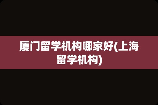 厦门留学机构哪家好(上海留学机构)