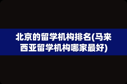 北京的留学机构排名(马来西亚留学机构哪家最好)