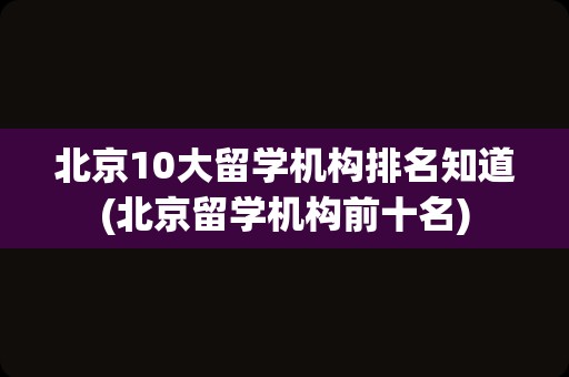 北京10大留学机构排名知道(北京留学机构前十名)