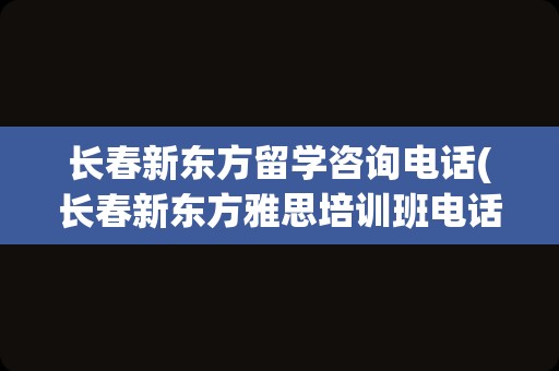 长春新东方留学咨询电话(长春新东方雅思培训班电话)