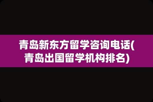 青岛新东方留学咨询电话(青岛出国留学机构排名)