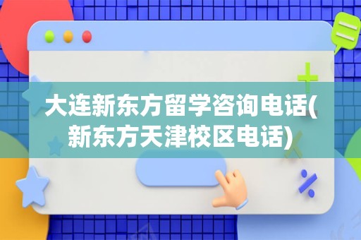 大连新东方留学咨询电话(新东方天津校区电话)