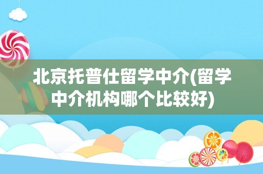 北京托普仕留学中介(留学中介机构哪个比较好)