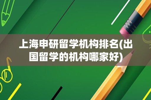 上海申研留学机构排名(出国留学的机构哪家好)