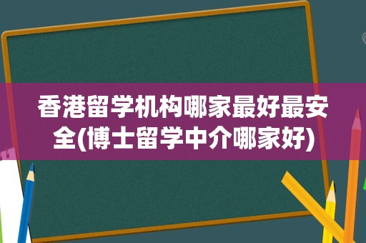 香港留学机构哪家最好最安全(博士留学中介哪家好)