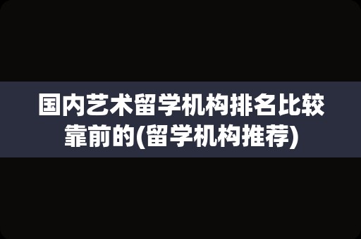 国内艺术留学机构排名比较靠前的(留学机构推荐)