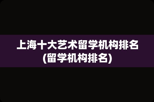 上海十大艺术留学机构排名(留学机构排名)