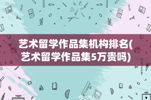 艺术留学作品集机构排名(艺术留学作品集5万贵吗)