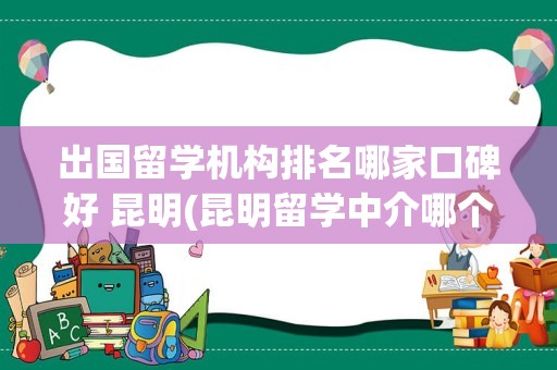 出国留学机构排名哪家口碑好 昆明(昆明留学中介哪个机构好)