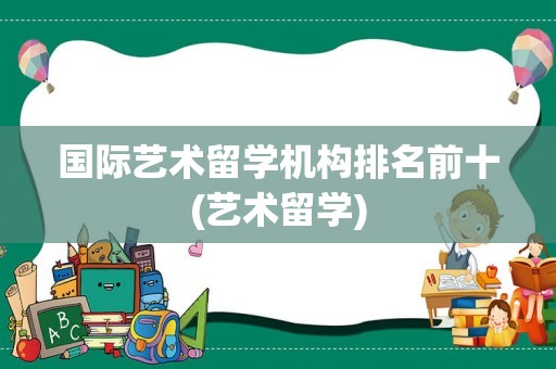 国际艺术留学机构排名前十(艺术留学)