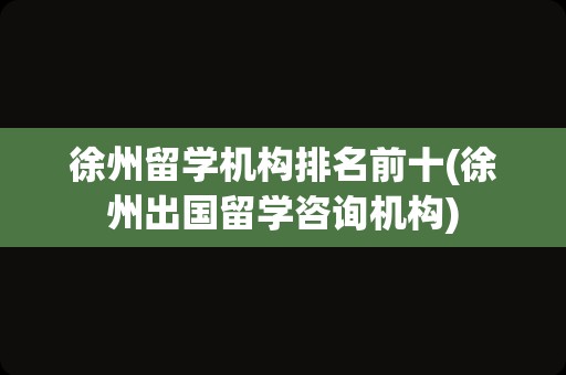 徐州留学机构排名前十(徐州出国留学咨询机构)