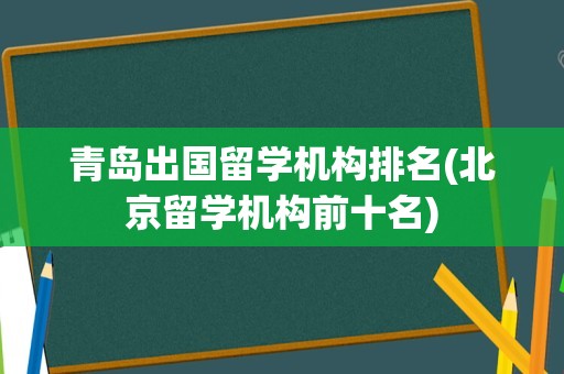 青岛出国留学机构排名(北京留学机构前十名)