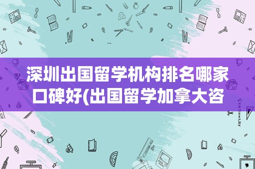 深圳出国留学机构排名哪家口碑好(出国留学加拿大咨询)