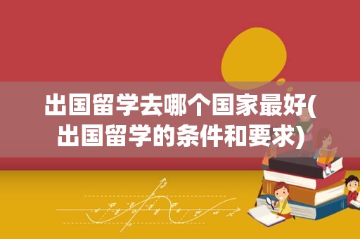 出国留学去哪个国家最好(出国留学的条件和要求)
