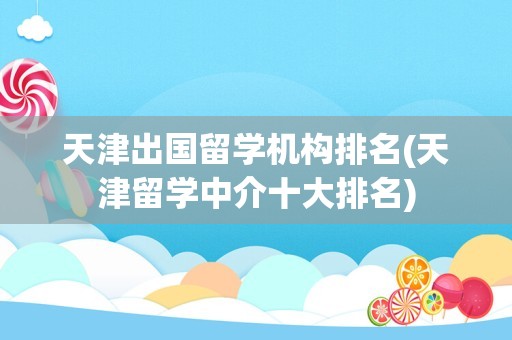 天津出国留学机构排名(天津留学中介十大排名)