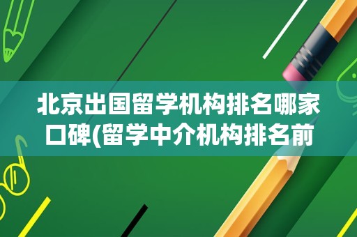 北京出国留学机构排名哪家口碑(留学中介机构排名前十)