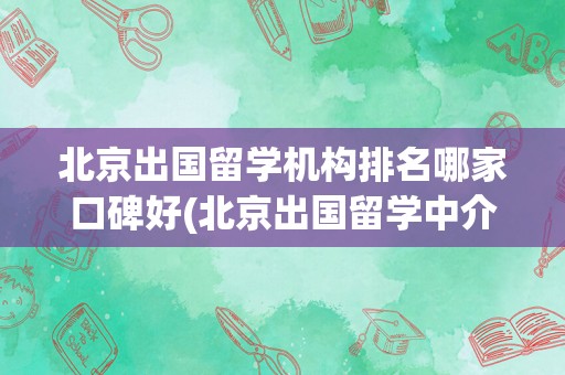 北京出国留学机构排名哪家口碑好(北京出国留学中介前十名)