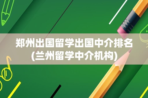 郑州出国留学出国中介排名(兰州留学中介机构)
