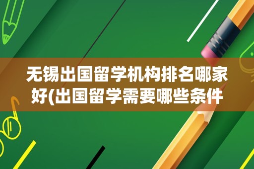 无锡出国留学机构排名哪家好(出国留学需要哪些条件)