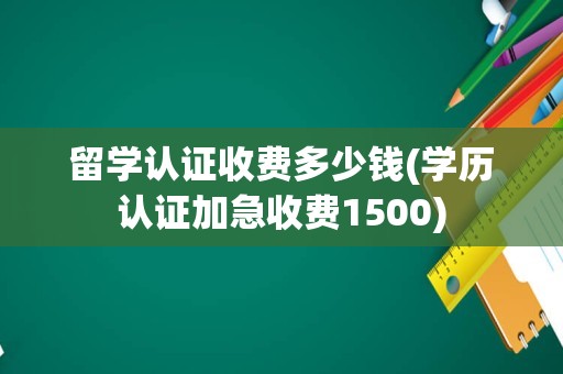 留学认证收费多少钱(学历认证加急收费1500)