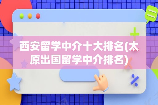 西安留学中介十大排名(太原出国留学中介排名)