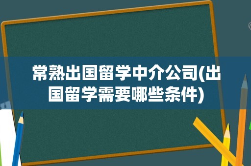 常熟出国留学中介公司(出国留学需要哪些条件)