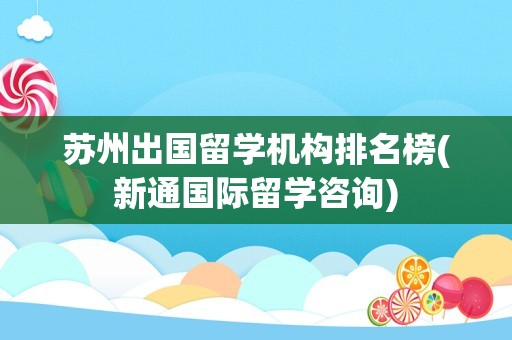 苏州出国留学机构排名榜(新通国际留学咨询)