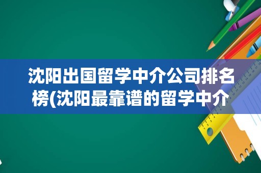 沈阳出国留学中介公司排名榜(沈阳最靠谱的留学中介)