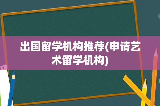 出国留学机构推荐(申请艺术留学机构)