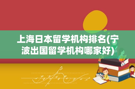 上海日本留学机构排名(宁波出国留学机构哪家好)