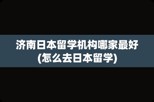 济南日本留学机构哪家最好(怎么去日本留学)