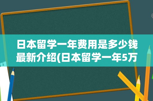 日本留学一年费用是多少钱最新介绍(日本留学一年5万够吗)
