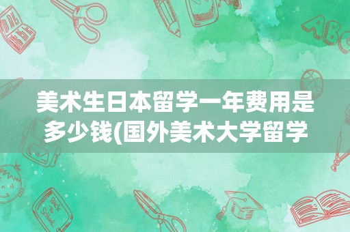 美术生日本留学一年费用是多少钱(国外美术大学留学一般多少钱)