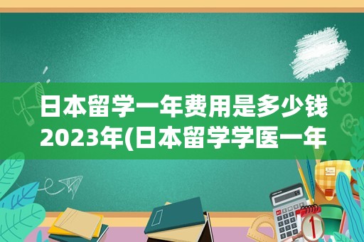 日本留学一年费用是多少钱2023年(日本留学学医一年费用是多少钱)