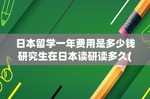 日本留学一年费用是多少钱研究生在日本读研读多久(日本留学读研究生一年的费用)