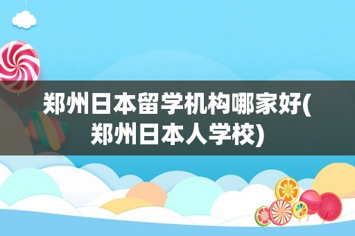 郑州日本留学机构哪家好(郑州日本人学校)