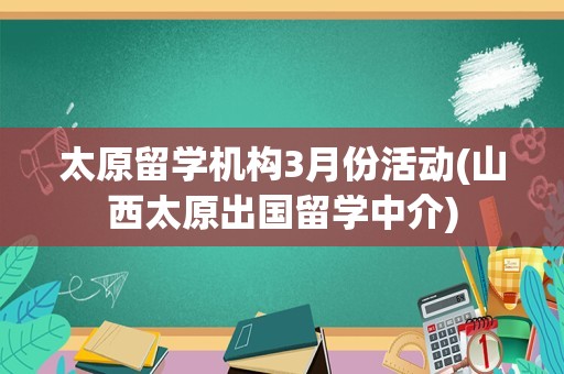 太原留学机构3月份活动(山西太原出国留学中介)