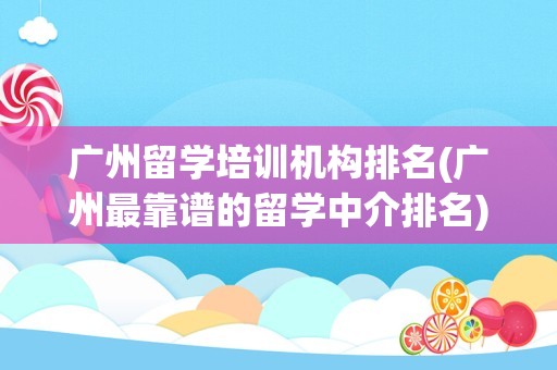 广州留学培训机构排名(广州最靠谱的留学中介排名)