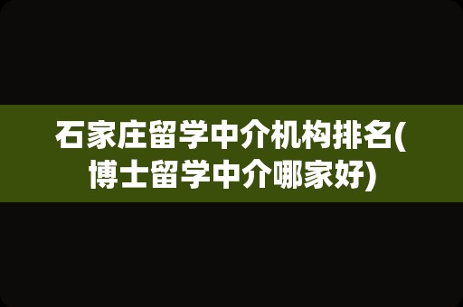 石家庄留学中介机构排名(博士留学中介哪家好)