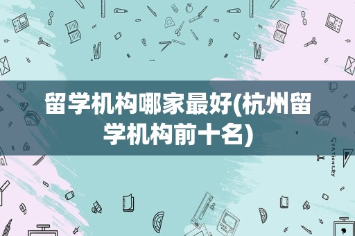 留学机构哪家最好(杭州留学机构前十名)